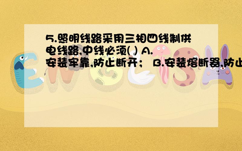 5.照明线路采用三相四线制供电线路,中线必须( ) A.安装牢靠,防止断开； B.安装熔断器,防止中线断开； C.安