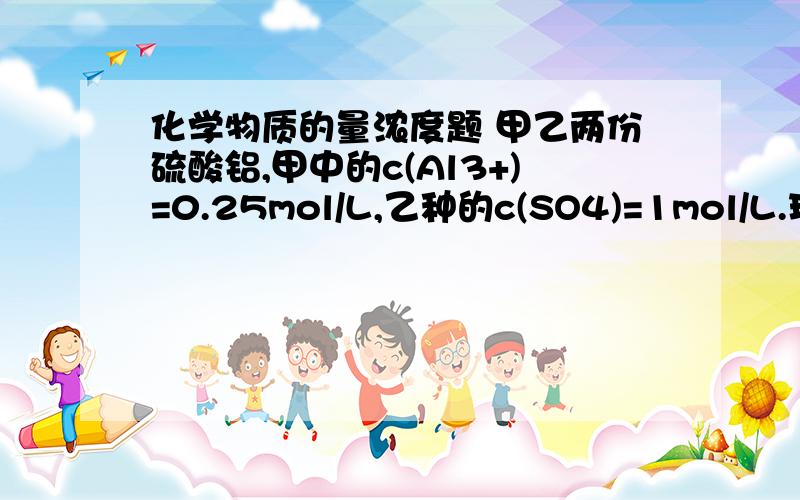 化学物质的量浓度题 甲乙两份硫酸铝,甲中的c(Al3+)=0.25mol/L,乙种的c(SO4)=1mol/L.现将两份