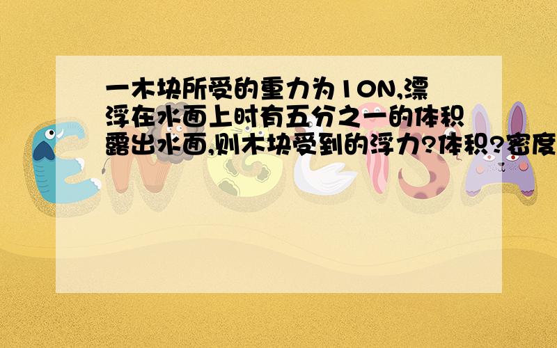 一木块所受的重力为10N,漂浮在水面上时有五分之一的体积露出水面,则木块受到的浮力?体积?密度?