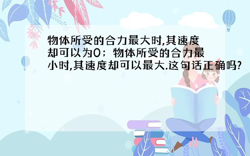 物体所受的合力最大时,其速度却可以为0；物体所受的合力最小时,其速度却可以最大.这句话正确吗?