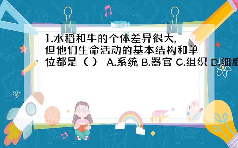 1.水稻和牛的个体差异很大,但他们生命活动的基本结构和单位都是（ ） A.系统 B.器官 C.组织 D.细胞