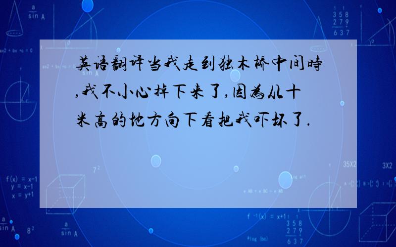 英语翻译当我走到独木桥中间时,我不小心掉下来了,因为从十米高的地方向下看把我吓坏了.