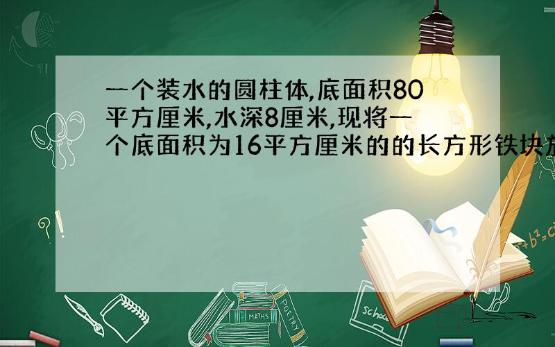 一个装水的圆柱体,底面积80平方厘米,水深8厘米,现将一个底面积为16平方厘米的的长方形铁块放入水中,还有一部分露在外面