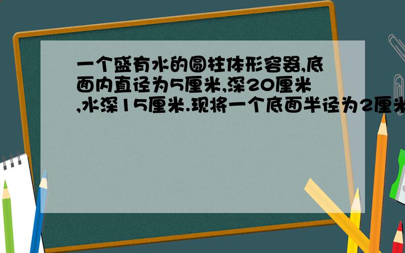 一个盛有水的圆柱体形容器,底面内直径为5厘米,深20厘米,水深15厘米.现将一个底面半径为2厘米高为1、8