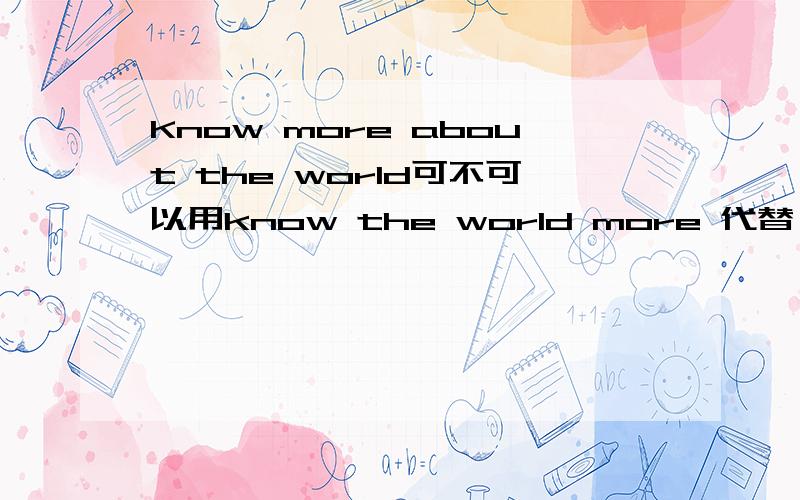 Know more about the world可不可以用know the world more 代替,若不行为什么