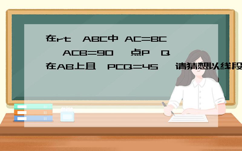 在rt△ABC中 AC=BC ∠ACB=90° 点P、Q在AB上且∠PCQ=45° 请猜想以线段AP、BQ、PQ为 边能