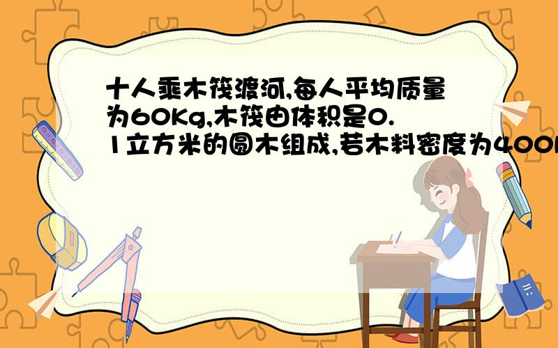 十人乘木筏渡河,每人平均质量为60Kg,木筏由体积是0.1立方米的圆木组成,若木料密度为400Kg/m3