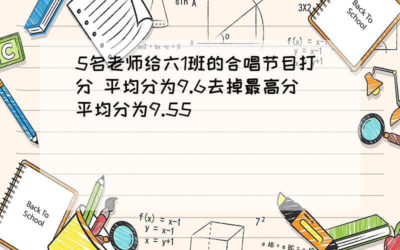 5名老师给六1班的合唱节目打分 平均分为9.6去掉最高分平均分为9.55