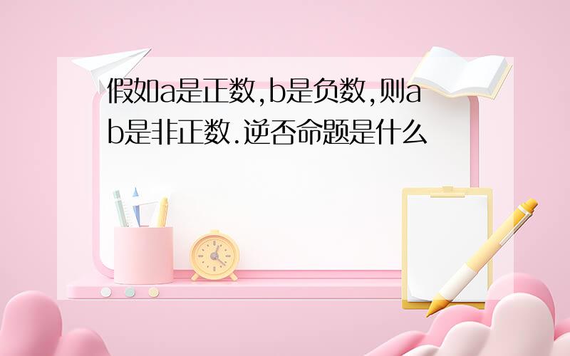 假如a是正数,b是负数,则ab是非正数.逆否命题是什么