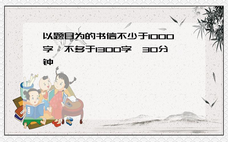 以题目为的书信不少于1000字,不多于1300字,30分钟,