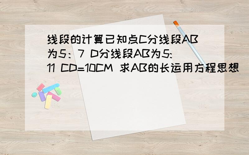 线段的计算已知点C分线段AB为5：7 D分线段AB为5:11 CD=10CM 求AB的长运用方程思想