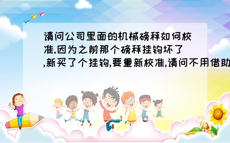 请问公司里面的机械磅秤如何校准.因为之前那个磅秤挂钩坏了,新买了个挂钩,要重新校准,请问不用借助计量所自己可以用什么简单