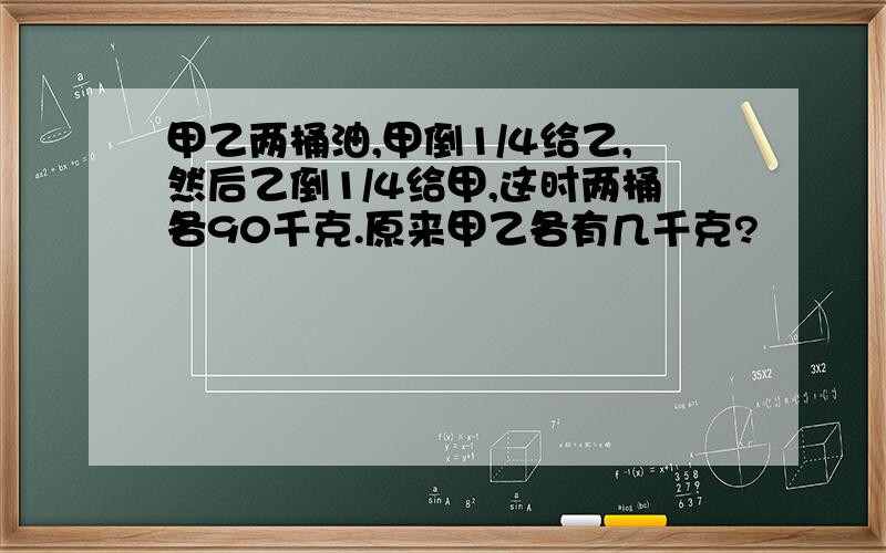 甲乙两桶油,甲倒1/4给乙,然后乙倒1/4给甲,这时两桶各90千克.原来甲乙各有几千克?