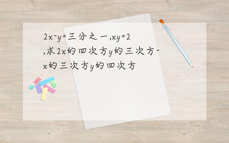 2x-y=三分之一,xy=2,求2x的四次方y的三次方-x的三次方y的四次方