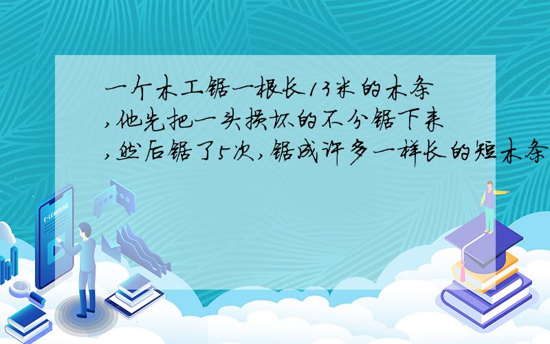 一个木工锯一根长13米的木条,他先把一头损坏的不分锯下来,然后锯了5次,锯成许多一样长的短木条.每根木条长多少米?