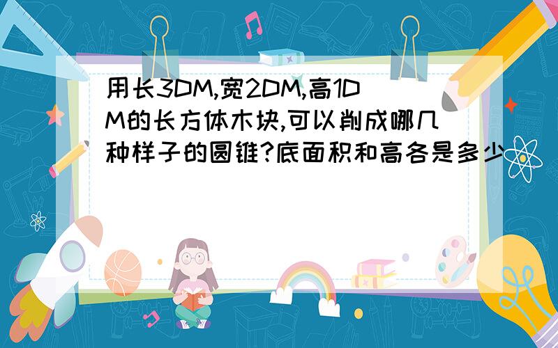 用长3DM,宽2DM,高1DM的长方体木块,可以削成哪几种样子的圆锥?底面积和高各是多少