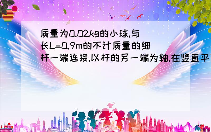 质量为0.02kg的小球,与长L=0.9m的不计质量的细杆一端连接,以杆的另一端为轴,在竖直平面内作圆周运动,