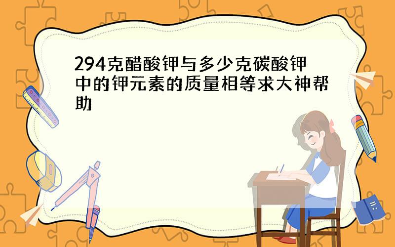 294克醋酸钾与多少克碳酸钾中的钾元素的质量相等求大神帮助