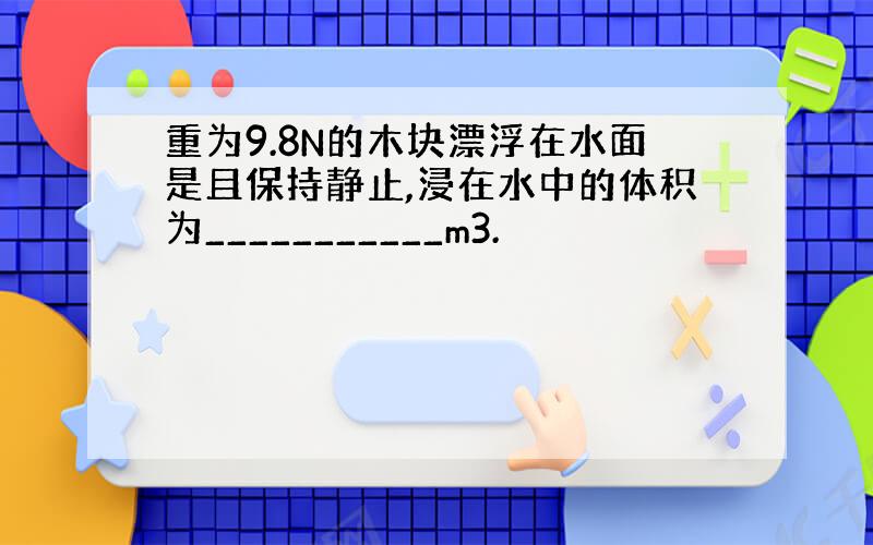 重为9.8N的木块漂浮在水面是且保持静止,浸在水中的体积为___________m3.