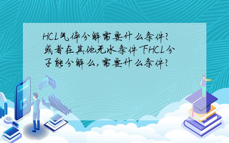 HCL气体分解需要什么条件?或者在其他无水条件下HCL分子能分解么,需要什么条件?