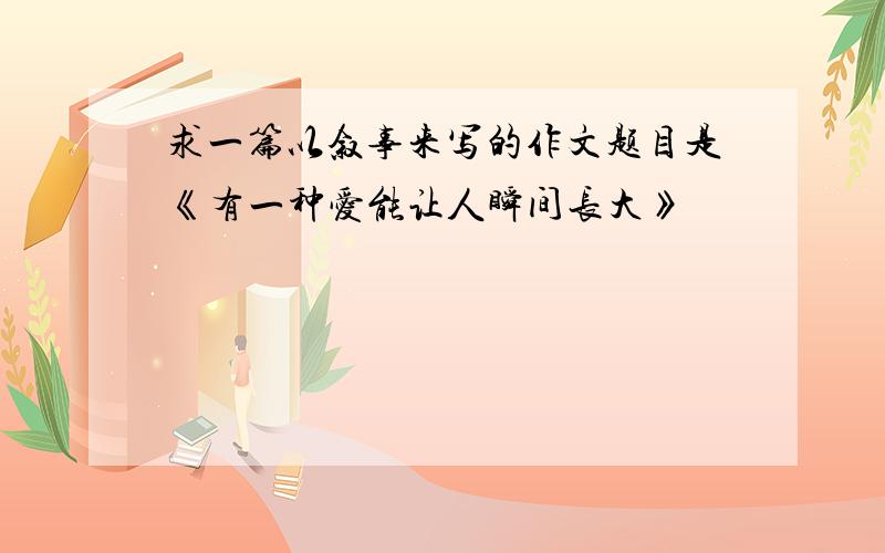 求一篇以叙事来写的作文题目是《有一种爱能让人瞬间长大》