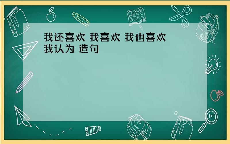 我还喜欢 我喜欢 我也喜欢 我认为 造句