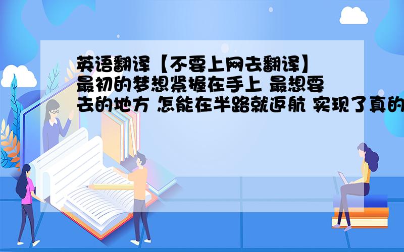 英语翻译【不要上网去翻译】 最初的梦想紧握在手上 最想要去的地方 怎能在半路就返航 实现了真的渴望 才能够算到过了天堂