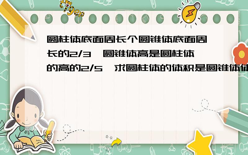 圆柱体底面周长个圆锥体底面周长的2/3,圆锥体高是圆柱体的高的2/5,求圆柱体的体积是圆锥体体积的几分之