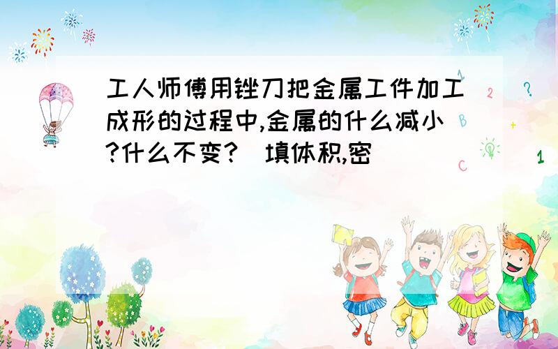 工人师傅用锉刀把金属工件加工成形的过程中,金属的什么减小?什么不变?(填体积,密