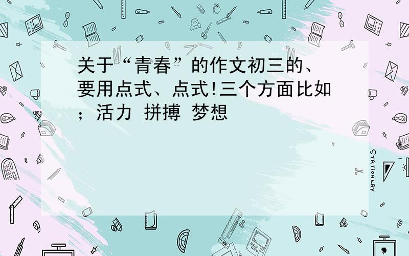 关于“青春”的作文初三的、 要用点式、点式!三个方面比如；活力 拼搏 梦想