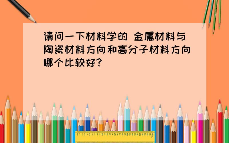 请问一下材料学的 金属材料与陶瓷材料方向和高分子材料方向哪个比较好?