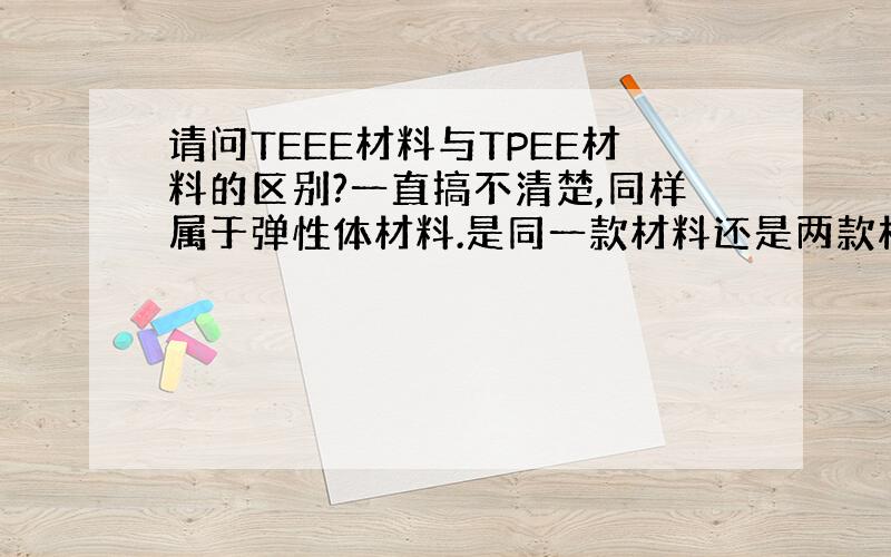 请问TEEE材料与TPEE材料的区别?一直搞不清楚,同样属于弹性体材料.是同一款材料还是两款材料呢?请知道的朋友帮个忙