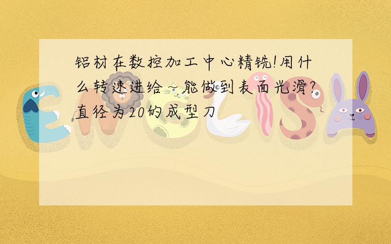 铝材在数控加工中心精铣!用什么转速进给～能做到表面光滑?直径为20的成型刀