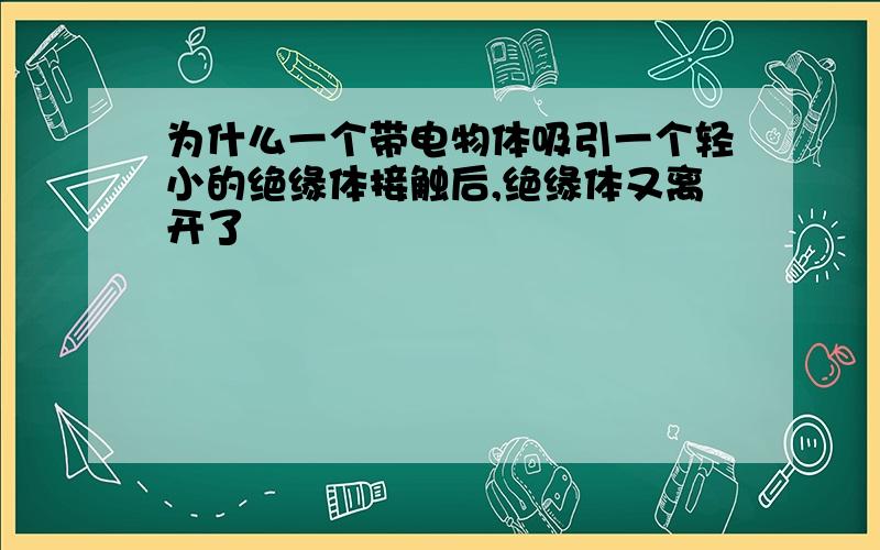 为什么一个带电物体吸引一个轻小的绝缘体接触后,绝缘体又离开了