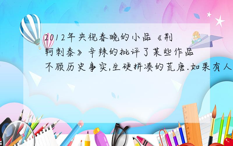 2012年央视春晚的小品《荆轲刺秦》辛辣的批评了某些作品不顾历史事实,生硬拼凑的荒唐.如果有人要一秦始皇统治时期为背景创