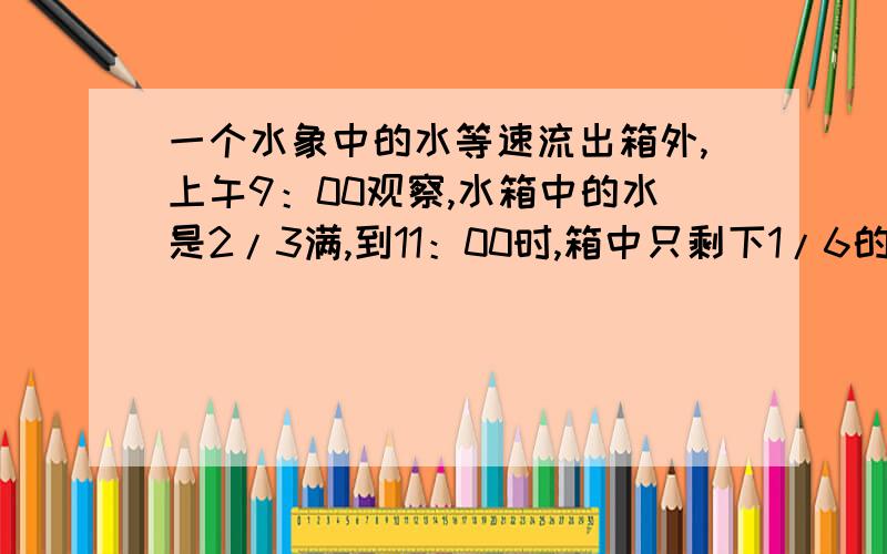 一个水象中的水等速流出箱外,上午9：00观察,水箱中的水是2/3满,到11：00时,箱中只剩下1/6的水,那么几点能流完