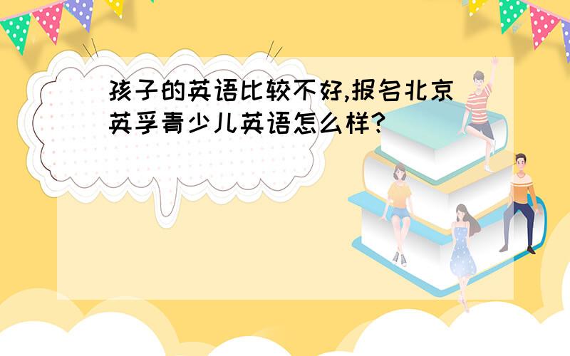 孩子的英语比较不好,报名北京英孚青少儿英语怎么样?