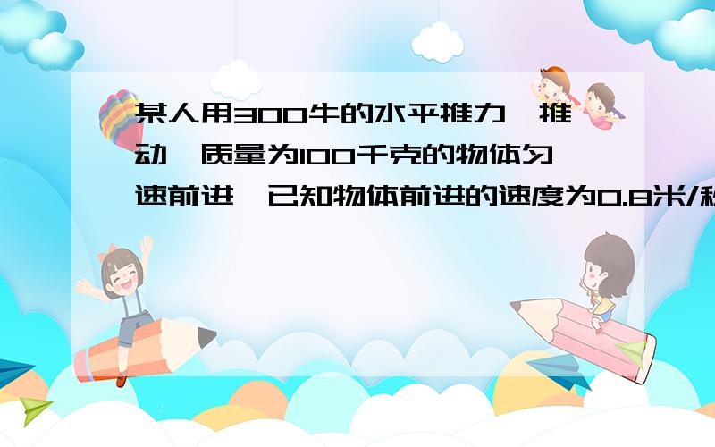 某人用300牛的水平推力,推动一质量为100千克的物体匀速前进,已知物体前进的速度为0.8米/秒,求: