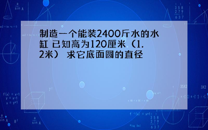 制造一个能装2400斤水的水缸 已知高为120厘米（1.2米） 求它底面圆的直径