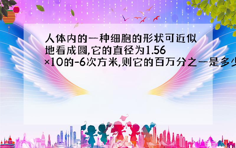 人体内的一种细胞的形状可近似地看成圆,它的直径为1.56×10的-6次方米,则它的百万分之一是多少米