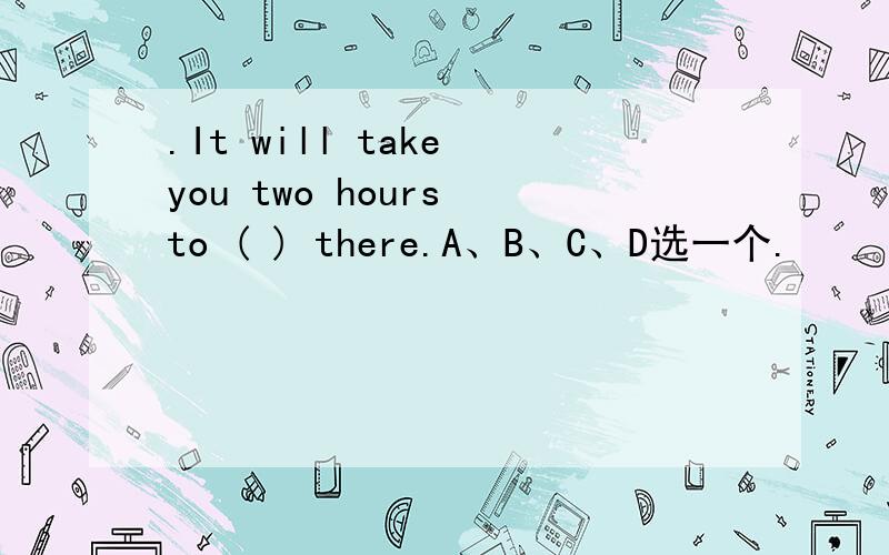 .It will take you two hours to ( ) there.A、B、C、D选一个.