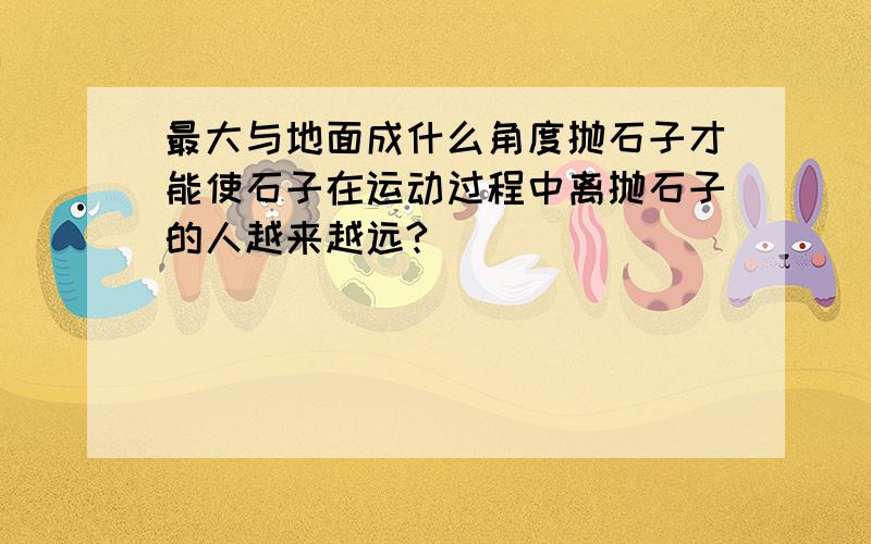 最大与地面成什么角度抛石子才能使石子在运动过程中离抛石子的人越来越远?