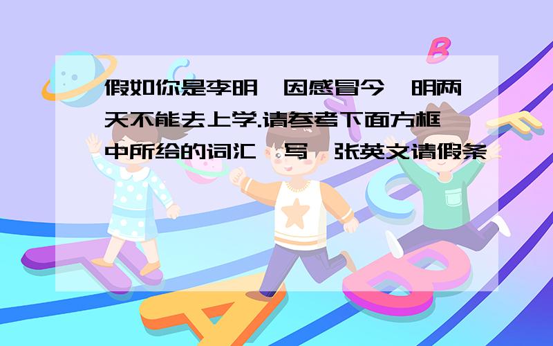 假如你是李明,因感冒今、明两天不能去上学.请参考下面方框中所给的词汇,写一张英文请假条