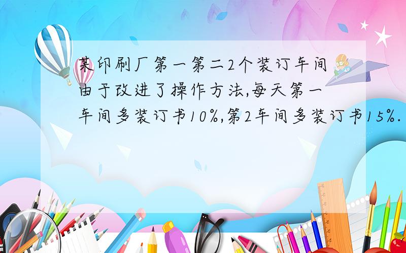 某印刷厂第一第二2个装订车间由于改进了操作方法,每天第一车间多装订书10%,第2车间多装订书15%.