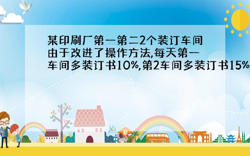 某印刷厂第一第二2个装订车间由于改进了操作方法,每天第一车间多装订书10%,第2车间多装订书15%.如果改