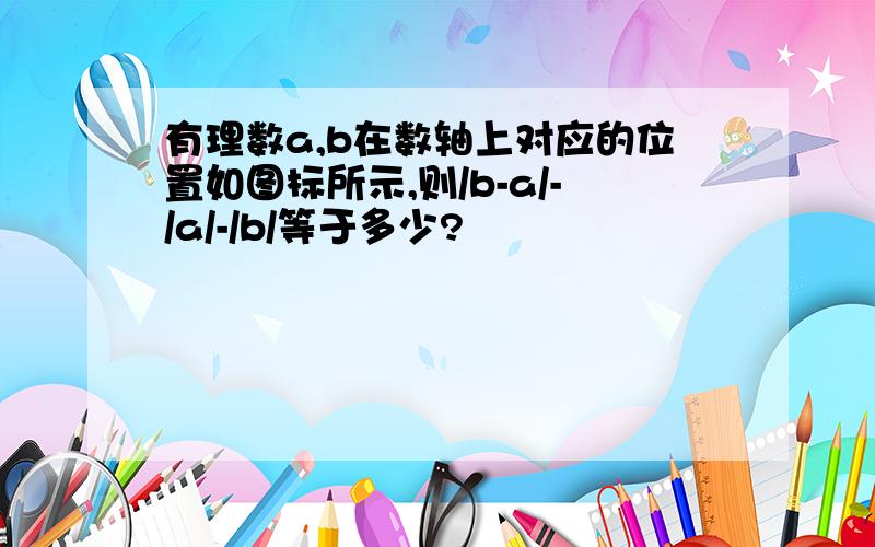 有理数a,b在数轴上对应的位置如图标所示,则/b-a/-/a/-/b/等于多少?