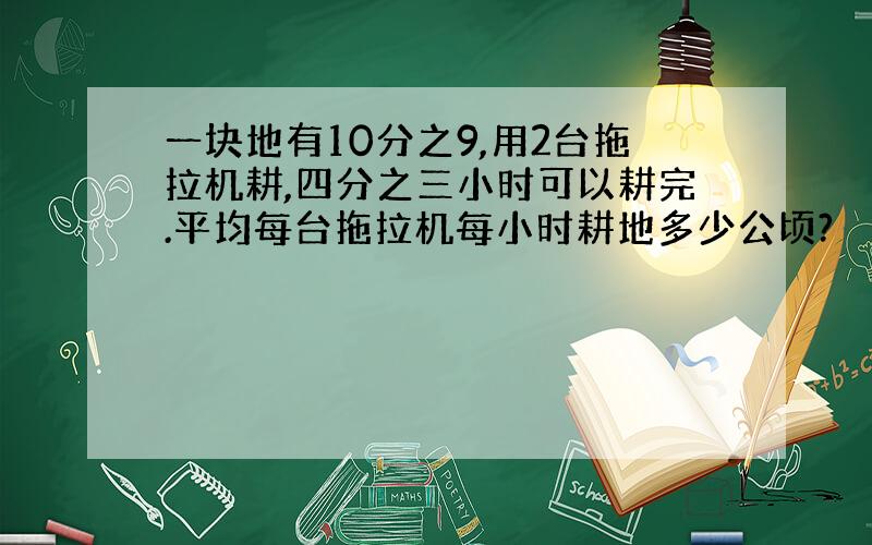 一块地有10分之9,用2台拖拉机耕,四分之三小时可以耕完.平均每台拖拉机每小时耕地多少公顷?