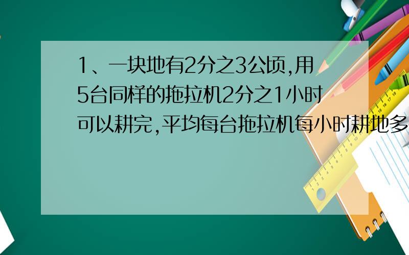 1、一块地有2分之3公顷,用5台同样的拖拉机2分之1小时可以耕完,平均每台拖拉机每小时耕地多少公顷?