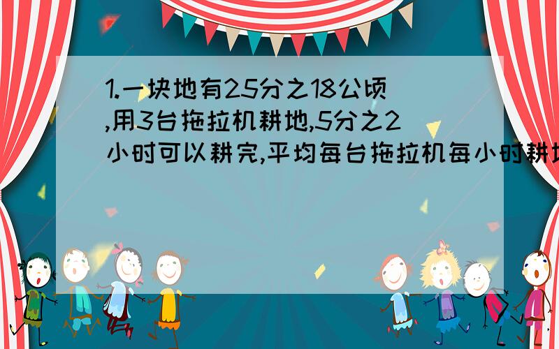 1.一块地有25分之18公顷,用3台拖拉机耕地,5分之2小时可以耕完,平均每台拖拉机每小时耕地多少公顷?