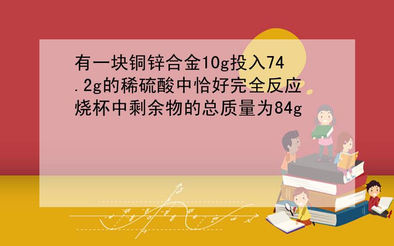 有一块铜锌合金10g投入74.2g的稀硫酸中恰好完全反应烧杯中剩余物的总质量为84g